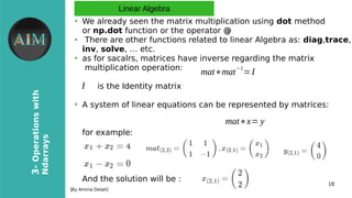 18
3-Operationswith
Ndarrays
[By Amina Delali]
Linear Algebra
●
We already seen the matrix multiplication using dot method
or np.dot function or the operator @
●
There are other functions related to linear Algebra as: diag,trace,
inv, solve, … etc.
●
as for sacalrs, matrices have inverse regarding the matrix
multiplication operation:
is the Identity matrix
●
A system of linear equations can be represented by matrices:
for example:
And the solution will be :
mat∗mat
−1
=I
I
mat∗x= y
 