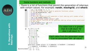 21
3-Operationswith
Ndarrays
[By Amina Delali]
Some functions and methods
● There is a list of functions that permit the generation of ndarrays
with certain values. For example: randn, meshgrid, and where
If a value from c is greater
than 3 it will return “G”
else it will return “L”
Each value from the generated range
Can be associated with all values
 