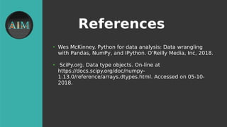 References
●
Wes McKinney. Python for data analysis: Data wrangling
with Pandas, NumPy, and IPython. O’Reilly Media, Inc, 2018.
●
SciPy.org. Data type objects. On-line at
https://docs.scipy.org/doc/numpy-
1.13.0/reference/arrays.dtypes.html. Accessed on 05-10-
2018.
 