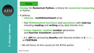 3
1-Numpy:ndarray
[By Amina Delali]
Numpy
●
Numpy for Numerical Python, a library for numerical computing
in Python.
●
It defnes:
●
ndarray : multidimentioanl array
●
Fast Mathematical functions and operations with ndarray
including reading and writing array data from/to disk
●
Linear algebra, random number generation,
and Fourrier transform capabilities
●
A C API for connecting NumPy with libraries written in C, C++,
or FORTRAN.
●
We will focus int this course on the 3 frst points.
 
