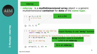 4
1-Numpy:ndarray
[By Amina Delali]
ndarray
●
ndarray is a multidimensional array object = a generic
multidimensional container for data of the same type.
a is a list
b is an ndarray
Import Numpy to use “array” function
array function used to transform
a list to an ndarray
 
