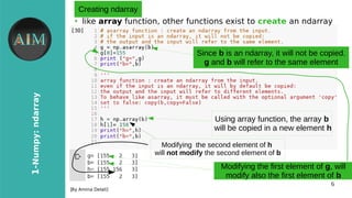 6
1-Numpy:ndarray
[By Amina Delali]
Creating ndarray
●
like array function, other functions exist to create an ndarray
Since b is an ndarray, it will not be copied.
g and b will refer to the same element
Modifying the first element of g, will
modify also the first element of b
Using array function, the array b
will be copied in a new element h
Modifying the second element of h
will not modify the second element of b
 