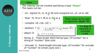 9
1-Numpy:ndarray
[By Amina Delali]
dtype
●
The ndarray can be created specifying a type "dtype"
●
The types can be:
●
int : signed (i1, i2, i4 or i8) and unsigned (u1, u2, u4 or u8)
●
foat: f2, f4 or f, f8 or d, f16 or g
●
complex: c8, c16, c32
●
boolean: ?
●
object: O
●
String: S . Fixed length ASCII String type, (S"number" for a
stirng of "number" byte size)
●
Unicode: U . Fixed length Unicode type, (U"number" for unicode
of "number" of certain_byte size )
These codes can be used
as arguments: dtype=”i8”
The float fill
value(3.2) is
converted
to int
 