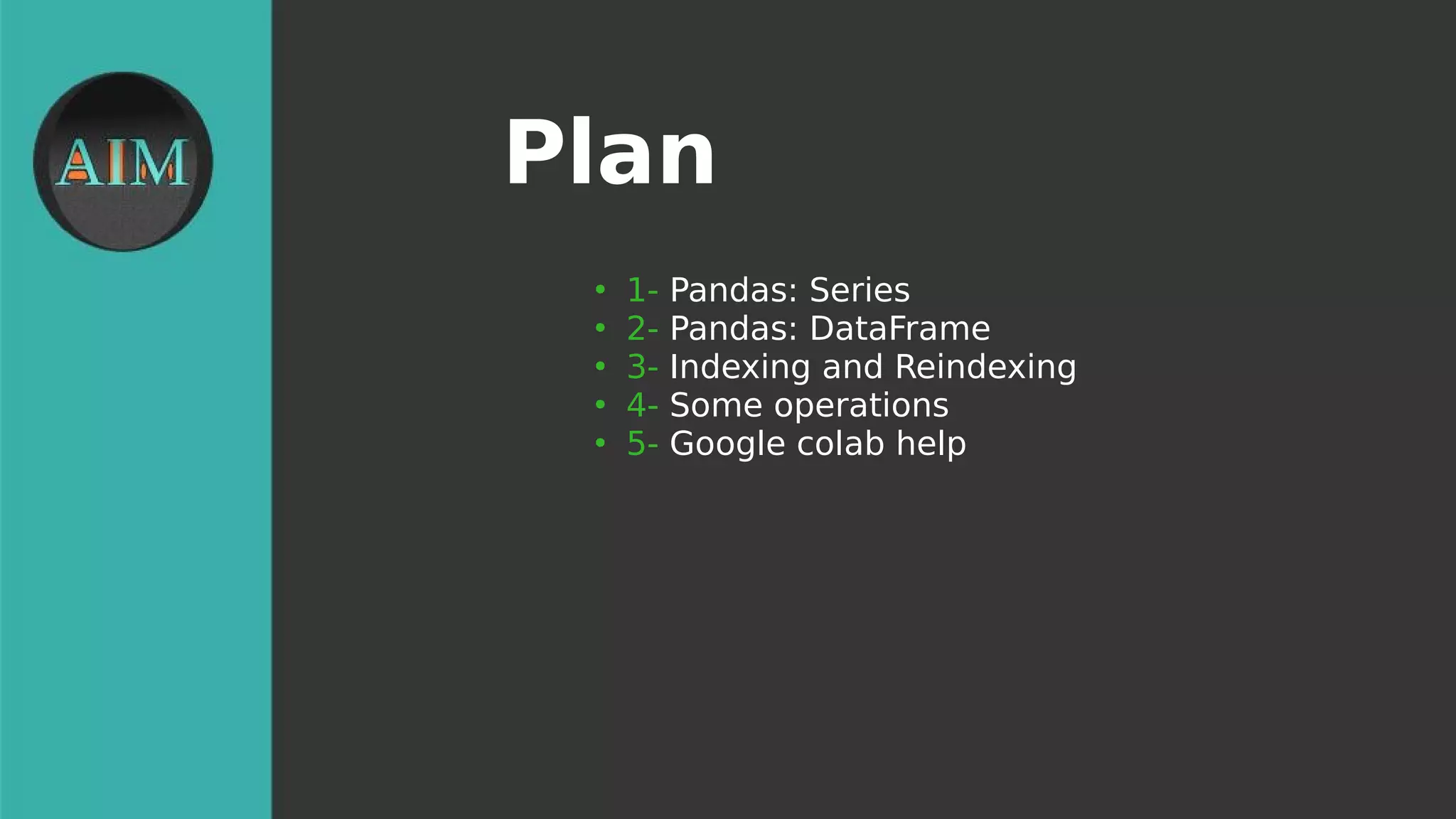 Plan
●
1- Pandas: Series
●
2- Pandas: DataFrame
●
3- Indexing and Reindexing
●
4- Some operations
●
5- Google colab help
 