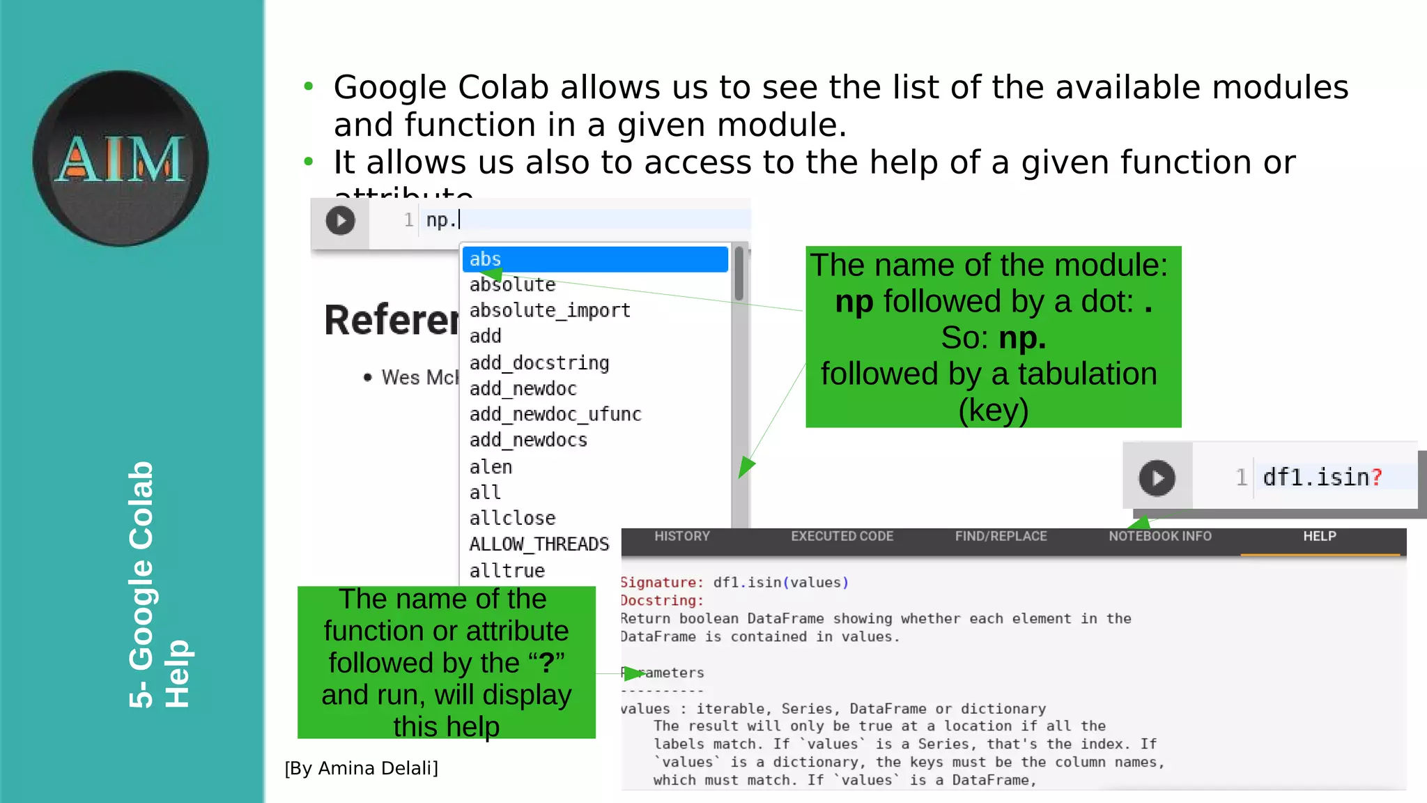 22
5-GoogleColab
Help
[By Amina Delali]
●
Google Colab allows us to see the list of the available modules
and function in a given module.
●
It allows us also to access to the help of a given function or
attribute.
The name of the module:
np followed by a dot: .
So: np.
followed by a tabulation
(key)
The name of the
function or attribute
followed by the “?”
and run, will display
this help
 