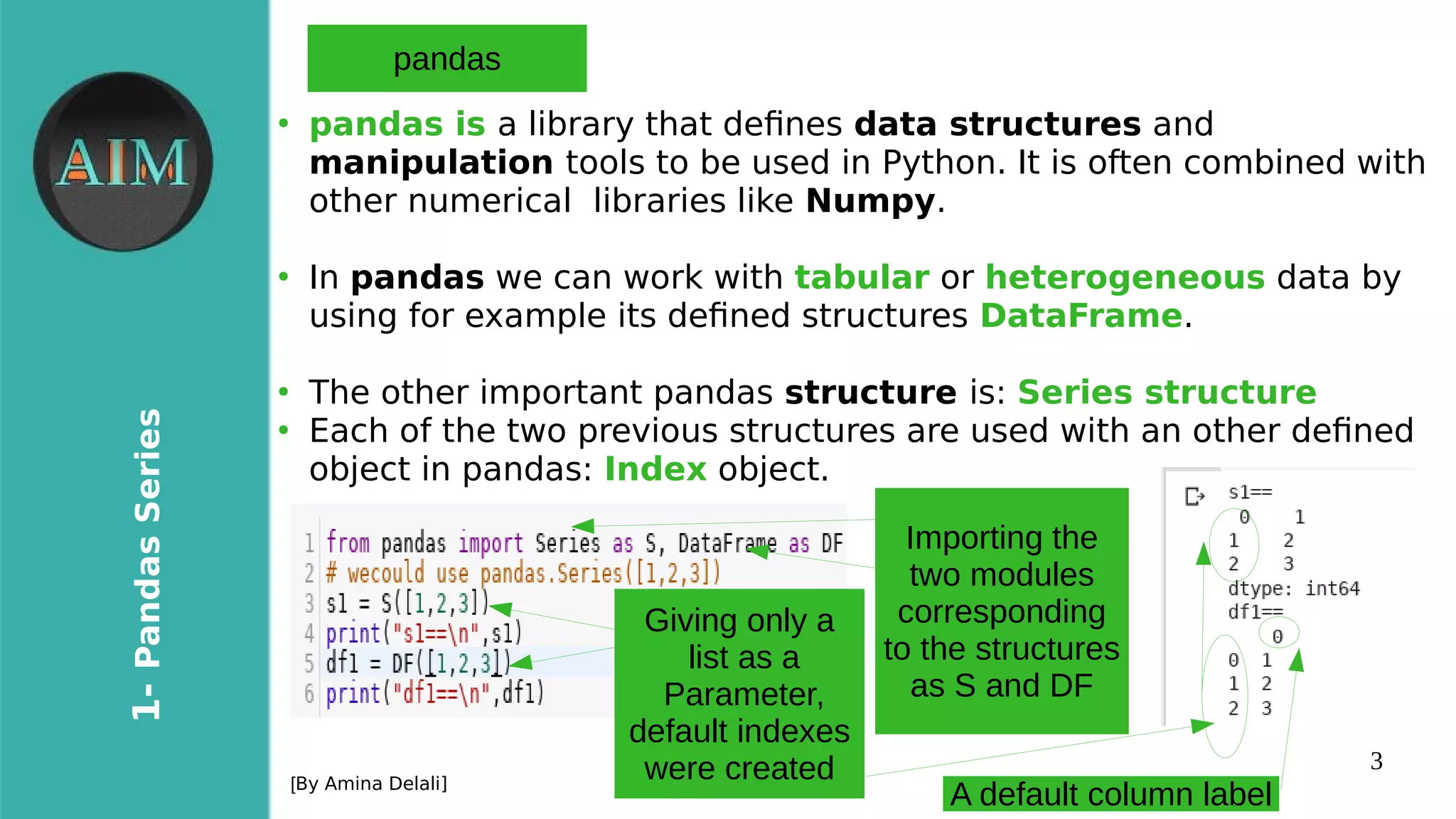 3
1-PandasSeries
[By Amina Delali]
pandas
●
pandas is a library that defnes data structures and
manipulation tools to be used in Python. It is often combined with
other numerical libraries like Numpy.
●
In pandas we can work with tabular or heterogeneous data by
using for example its defned structures DataFrame.
●
The other important pandas structure is: Series structure
●
Each of the two previous structures are used with an other defned
object in pandas: Index object.
Importing the
two modules
corresponding
to the structures
as S and DF
Giving only a
list as a
Parameter,
default indexes
were created
A default column label
 