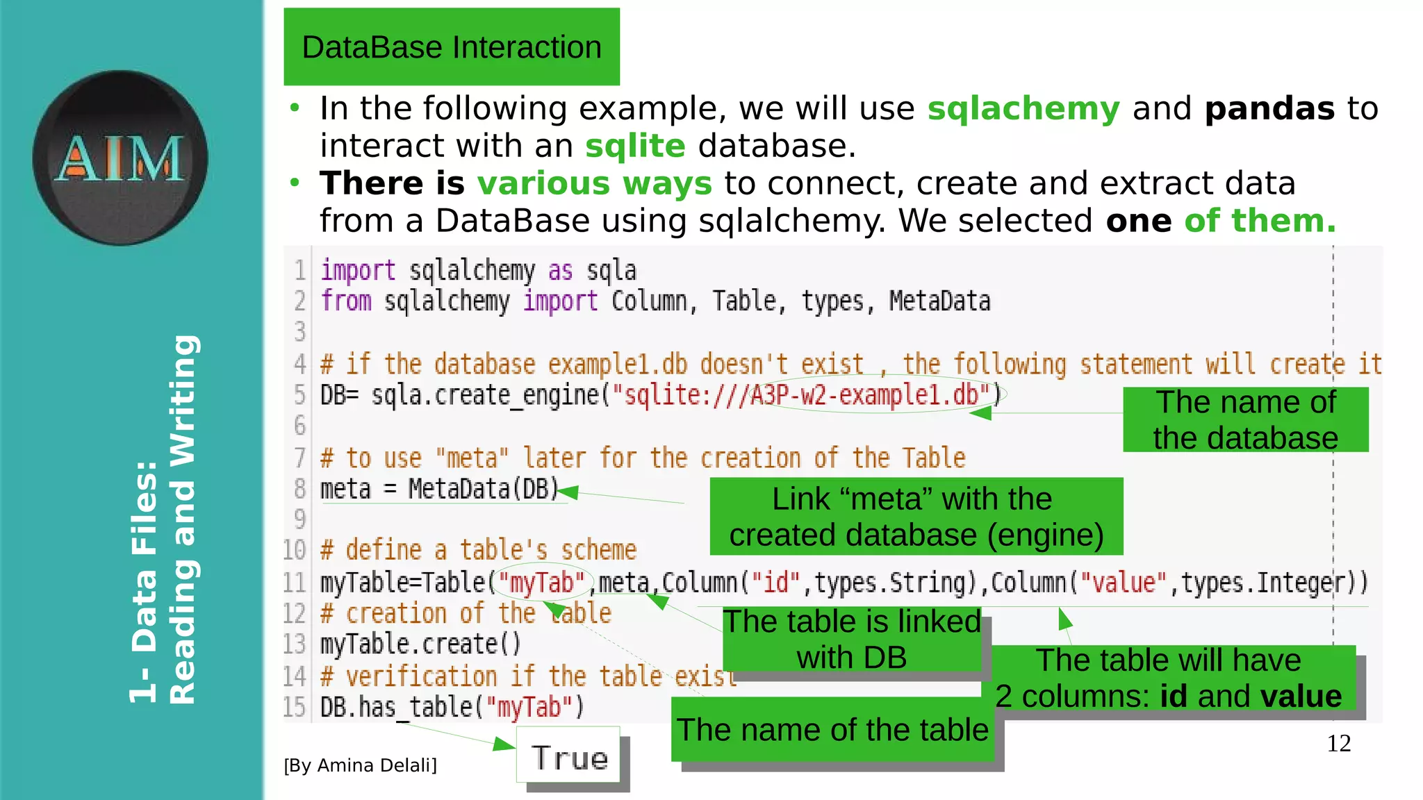 12
1-DataFiles:
ReadingandWriting
[By Amina Delali]
●
In the following example, we will use sqlachemy and pandas to
interact with an sqlite database.
●
There is various ways to connect, create and extract data
from a DataBase using sqlalchemy. We selected one of them.
DataBase Interaction
The name of
the database
Link “meta” with the
created database (engine)
The table will have
2 columns: id and value
The table will have
2 columns: id and value
The table is linked
with DB
The table is linked
with DB
The name of the tableThe name of the table
 