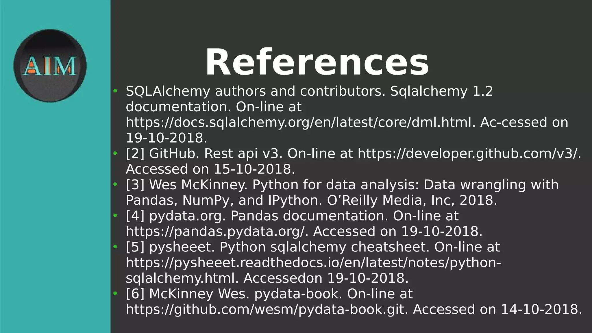 References
●
SQLAlchemy authors and contributors. Sqlalchemy 1.2
documentation. On-line at
https://docs.sqlalchemy.org/en/latest/core/dml.html. Ac-cessed on
19-10-2018.
●
[2] GitHub. Rest api v3. On-line at https://developer.github.com/v3/.
Accessed on 15-10-2018.
●
[3] Wes McKinney. Python for data analysis: Data wrangling with
Pandas, NumPy, and IPython. O’Reilly Media, Inc, 2018.
●
[4] pydata.org. Pandas documentation. On-line at
https://pandas.pydata.org/. Accessed on 19-10-2018.
●
[5] pysheeet. Python sqlalchemy cheatsheet. On-line at
https://pysheeet.readthedocs.io/en/latest/notes/python-
sqlalchemy.html. Accessedon 19-10-2018.
●
[6] McKinney Wes. pydata-book. On-line at
https://github.com/wesm/pydata-book.git. Accessed on 14-10-2018.
 