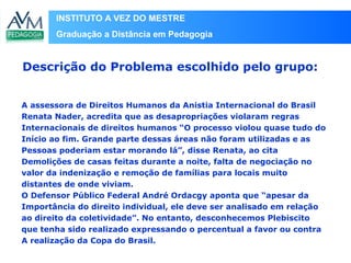 INSTITUTO A VEZ DO MESTRE
Graduação a Distância em Pedagogia
A assessora de Direitos Humanos da Anistia Internacional do Brasil
Renata Nader, acredita que as desapropriações violaram regras
Internacionais de direitos humanos “O processo violou quase tudo do
Início ao fim. Grande parte dessas áreas não foram utilizadas e as
Pessoas poderiam estar morando lá”, disse Renata, ao cita
Demolições de casas feitas durante a noite, falta de negociação no
valor da indenização e remoção de famílias para locais muito
distantes de onde viviam.
O Defensor Público Federal André Ordacgy aponta que “apesar da
Importância do direito individual, ele deve ser analisado em relação
ao direito da coletividade”. No entanto, desconhecemos Plebiscito
que tenha sido realizado expressando o percentual a favor ou contra
A realização da Copa do Brasil.
Descrição do Problema escolhido pelo grupo:
 