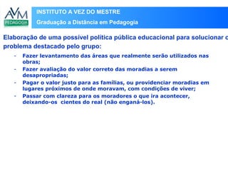 INSTITUTO A VEZ DO MESTRE
Graduação a Distância em Pedagogia
- Fazer levantamento das áreas que realmente serão utilizados nas
obras;
- Fazer avaliação do valor correto das moradias a serem
desapropriadas;
- Pagar o valor justo para as famílias, ou providenciar moradias em
lugares próximos de onde moravam, com condições de viver;
- Passar com clareza para os moradores o que ira acontecer,
deixando-os cientes do real (não enganá-los).
Elaboração de uma possível política pública educacional para solucionar o
problema destacado pelo grupo:
 
