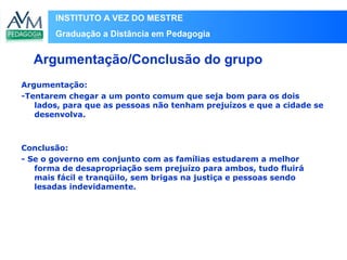 INSTITUTO A VEZ DO MESTRE
Graduação a Distância em Pedagogia
Argumentação:
-Tentarem chegar a um ponto comum que seja bom para os dois
lados, para que as pessoas não tenham prejuízos e que a cidade se
desenvolva.
Conclusão:
- Se o governo em conjunto com as famílias estudarem a melhor
forma de desapropriação sem prejuízo para ambos, tudo fluirá
mais fácil e tranqüilo, sem brigas na justiça e pessoas sendo
lesadas indevidamente.
Argumentação/Conclusão do grupo
 