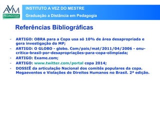 INSTITUTO A VEZ DO MESTRE
Graduação a Distância em Pedagogia
- ARTIGO: OBRA para a Copa usa só 10% de área desapropriada e
gera investigação do MP;
- ARTIGO: O GLOBO - globo. Com/pais/mat/2011/04/2006 - onu-
critica-brasil-por-desapropriações-para-copa-olimpiada;
- ARTIGO: Exame.com;
- ARTIGO: www.twitter.com/portal copa 2014;
- DOSSIÊ da articulação Nacional dos comitês populares da copa.
Megaeventos e Violações de Direitos Humanos no Brasil. 2ª edição.
Referências Bibliográficas
 