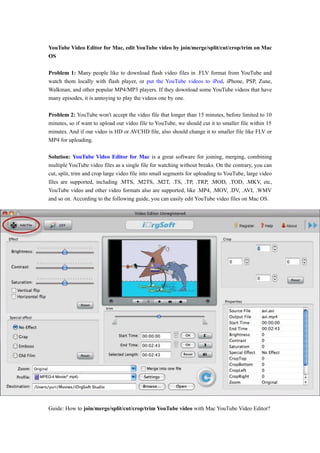 YouTube Video Editor for Mac, edit YouTube video by join/merge/split/cut/crop/trim on Mac
OS

Problem 1: Many people like to download flash video files in .FLV format from YouTube and
watch them locally with flash player, or put the YouTube videos to iPod, iPhone, PSP, Zune,
Walkman, and other popular MP4/MP3 players. If they download some YouTube videos that have
many episodes, it is annoying to play the videos one by one.

Problem 2: YouTube won't accept the video file that longer than 15 minutes, before limited to 10
minutes, so if want to upload our video file to YouTube, we should cut it to smaller file within 15
minutes. And if our video is HD or AVCHD file, also should change it to smaller file like FLV or
MP4 for uploading.

Solution: YouTube Video Editor for Mac is a great software for joining, merging, combining
multiple YouTube video files as a single file for watching without breaks. On the contrary, you can
cut, split, trim and crop large video file into small segments for uploading to YouTube, large video
files are supported, including .MTS, .M2TS, .M2T, .TS, .TP, .TRP, .MOD, .TOD, .MKV, etc,
YouTube video and other video formats also are supported, like .MP4, .MOV, .DV, .AVI, .WMV
and so on. According to the following guide, you can easily edit YouTube video files on Mac OS.




Guide: How to join/merge/split/cut/crop/trim YouTube video with Mac YouTube Video Editor?
 