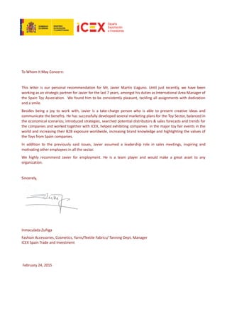 To Whom It May Concern:
This letter is our personal recommendation for Mr, Javier Martin Llaguno. Until just recently, we have been
working as an strategic partner for Javier for the last 7 years, amongst his duties as International Area Manager of
the Spain Toy Association. We found him to be consistently pleasant, tackling all assignments with dedication
and a smile.
Besides being a joy to work with, Javier is a take-charge person who is able to present creative ideas and
communicate the benefits. He has successfully developed several marketing plans for the Toy Sector, balanced in
the economical scenarios; introduced strategies, searched potential distributors & sales forecasts and trends for
the companies and worked together with ICEX, helped exhibiting companies in the major toy fair events in the
world and increasing their B2B exposure worldwide, increasing brand knowledge and highlighting the values of
the Toys from Spain companies.
In addition to the previously said issues, Javier assumed a leadership role in sales meetings, inspiring and
motivating other employees in all the sector.
We highly recommend Javier for employment. He is a team player and would make a great asset to any
organization.
Sincerely,
Inmaculada Zuñiga
Fashion Accessories, Cosmetics, Yarns/Textile Fabrics/ Tanning Dept. Manager
ICEX Spain Trade and Investment
February 24, 2015
 