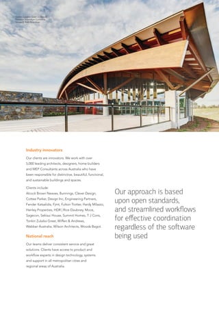 Industry innovators
Our clients are innovators. We work with over
5,000 leading architects, designers, home builders
and MEP Consultants across Australia who have
been responsible for distinctive, beautiful, functional,
and sustainable buildings and spaces.
Clients include:
Alcock Brown Neaves, Bunnings, Clever Design,
Cottee Parker, Design Inc, Engineering Partners,
Fender Katsalidis, Fjmt, Fulton Trotter, Hardy Milazzo,
Henley Properties, HDR | Rice Daubney, Moce,
Sagecon, Sekisui House, Summit Homes, T J Cons,
Tonkin Zulaika Greer, Wiffen & Andrews,
Webber Australia, Wilson Architects, Woods Bagot.
National reach
Our teams deliver consistent service and great
solutions. Clients have access to product and
workflow experts in design technology, systems
and support in all metropolitan cities and
regional areas of Australia.
Tonkin Zulaikha Greer Architects,
National Arboretum Canberra.
Image © Brett Boardman
Our approach is based
upon open standards,
and streamlined workﬂows
for eﬀective coordination
regardless of the so ware
being used
 