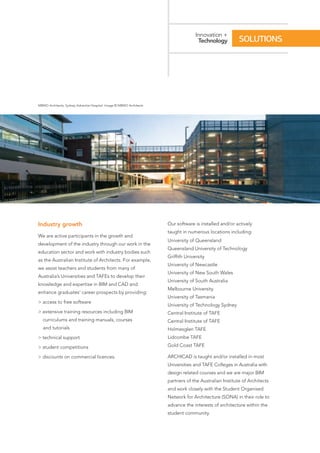 Industry growth
We are active participants in the growth and
development of the industry through our work in the
education sector and work with industry bodies such
as the Australian Institute of Architects. For example,
we assist teachers and students from many of
Australia’s Universities and TAFEs to develop their
knowledge and expertise in BIM and CAD and
enhance graduates’ career prospects by providing:
> access to free software
> extensive training resources including BIM
curriculums and training manuals, courses
and tutorials
> technical support
> student competitions
> discounts on commercial licences.
Our software is installed and/or actively
taught in numerous locations including:
University of Queensland
Queensland University of Technology
Griffith University
University of Newcastle
University of New South Wales
University of South Australia
Melbourne University
University of Tasmania
University of Technology Sydney
Central Institute of TAFE
Central Institute of TAFE
Holmesglen TAFE
Lidcombe TAFE
Gold Coast TAFE
ARCHICAD is taught and/or installed in most
Universities and TAFE Colleges in Australia with
design related courses and we are major BIM
partners of the Australian Institute of Architects
and work closely with the Student Organised
Network for Architecture (SONA) in their role to
advance the interests of architecture within the
student community.
Innovation +
Technology SOLUTIONS
MBMO Architects, Sydney Adventist Hospital. Image © MBMO Architects
 