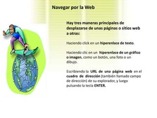 Navegar por la Web

      Hay tres maneras principales de
      desplazarse de unas páginas o sitios web
      a otras:

      Haciendo click en un hiperenlace de texto.

      Haciendo clic en un hiperenlace de un gráfico
      o imagen, como un botón, una foto o un
      dibujo.

      Escribiendo la URL de una página web en el
      cuadro de dirección (también llamado campo
      de dirección) de su explorador, y luego
      pulsando la tecla ENTER.
 