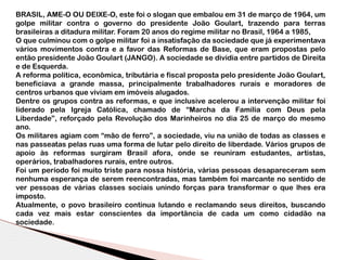 BRASIL, AME-O OU DEIXE-O, este foi o slogan que embalou em 31 de março de 1964, um
golpe militar contra o governo do presidente João Goulart, trazendo para terras
brasileiras a ditadura militar. Foram 20 anos do regime militar no Brasil, 1964 a 1985,
O que culminou com o golpe militar foi a insatisfação da sociedade que já experimentava
vários movimentos contra e a favor das Reformas de Base, que eram propostas pelo
então presidente João Goulart (JANGO). A sociedade se dividia entre partidos de Direita
e de Esquerda.
A reforma política, econômica, tributária e fiscal proposta pelo presidente João Goulart,
beneficiava a grande massa, principalmente trabalhadores rurais e moradores de
centros urbanos que viviam em imóveis alugados.
Dentre os grupos contra as reformas, e que inclusive acelerou a intervenção militar foi
liderado pela Igreja Católica, chamado de “Marcha da Família com Deus pela
Liberdade”, reforçado pela Revolução dos Marinheiros no dia 25 de março do mesmo
ano.
Os militares agiam com “mão de ferro”, a sociedade, viu na união de todas as classes e
nas passeatas pelas ruas uma forma de lutar pelo direito de liberdade. Vários grupos de
apoio às reformas surgiram Brasil afora, onde se reuniram estudantes, artistas,
operários, trabalhadores rurais, entre outros.
Foi um período foi muito triste para nossa história, várias pessoas desapareceram sem
nenhuma esperança de serem reencontradas, mas também foi marcante no sentido de
ver pessoas de várias classes sociais unindo forças para transformar o que lhes era
imposto.
Atualmente, o povo brasileiro continua lutando e reclamando seus direitos, buscando
cada vez mais estar conscientes da importância de cada um como cidadão na
sociedade.
 