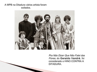 A MPB na Ditadura vários artista foram
exilados.
Pra Não Dizer Que Não Falei das
Flores, do Geraldo Vandré, foi
considerado o HINO CONTRA A
DITADURA.
 