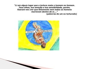 “Li em algum lugar que a tortura mata o homem no homem.
Teus olhos, tua emoção e tua sensibilidade, porém,
fizeram-me crer que felizmente nem todos os homens
morreram dentro de si....”
(palavras de um ex torturado)
 