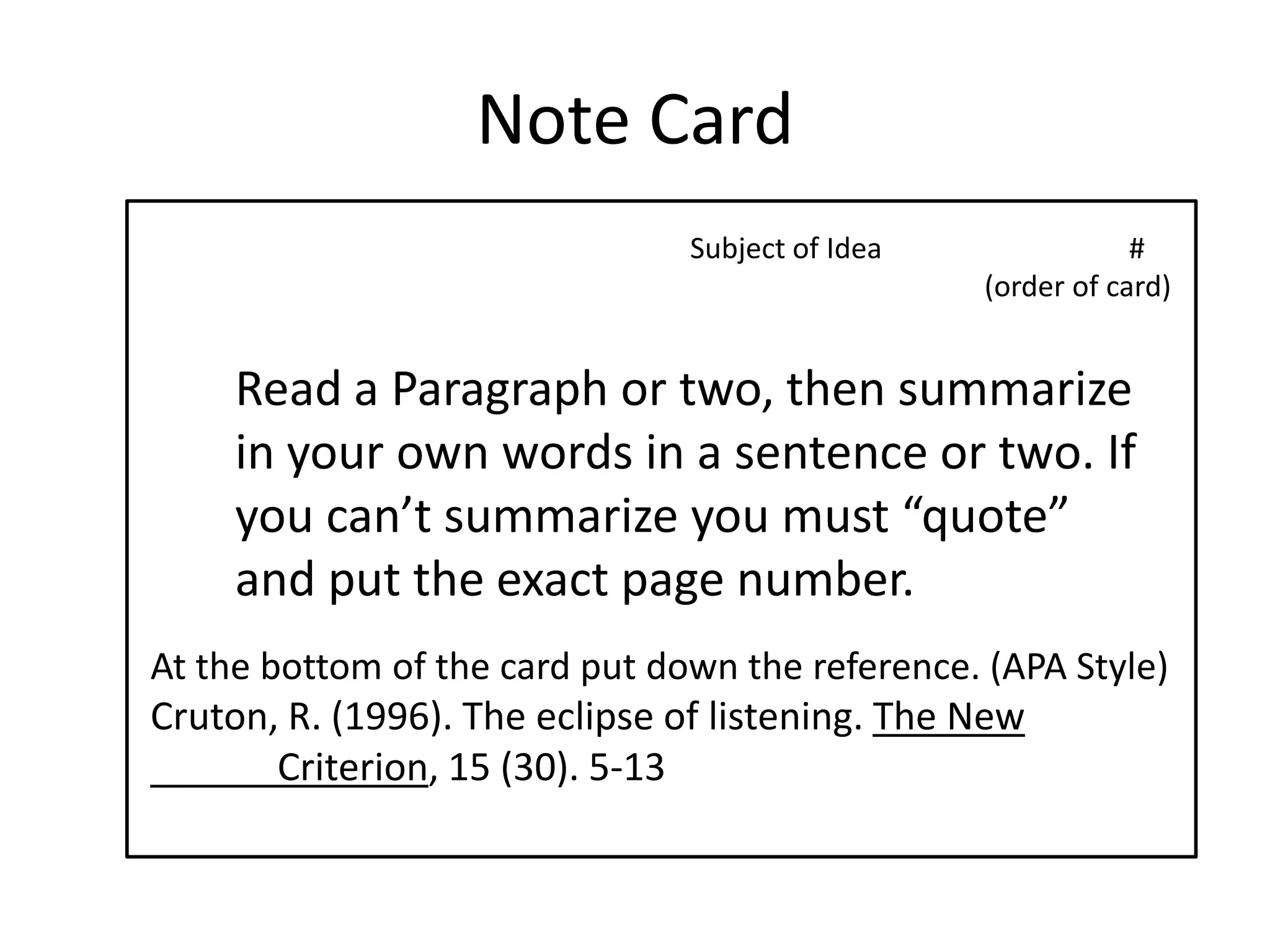 Note CardSubject of Idea                                  #                        	                       (order of card)Read a Paragraph or two, then summarize in your own words in a sentence or two. If you can’t summarize you must “quote” and put the exact page number.At the bottom of the card put down the reference. (APA Style)Cruton, R. (1996). The eclipse of listening. The New 	Criterion, 15 (30). 5-13