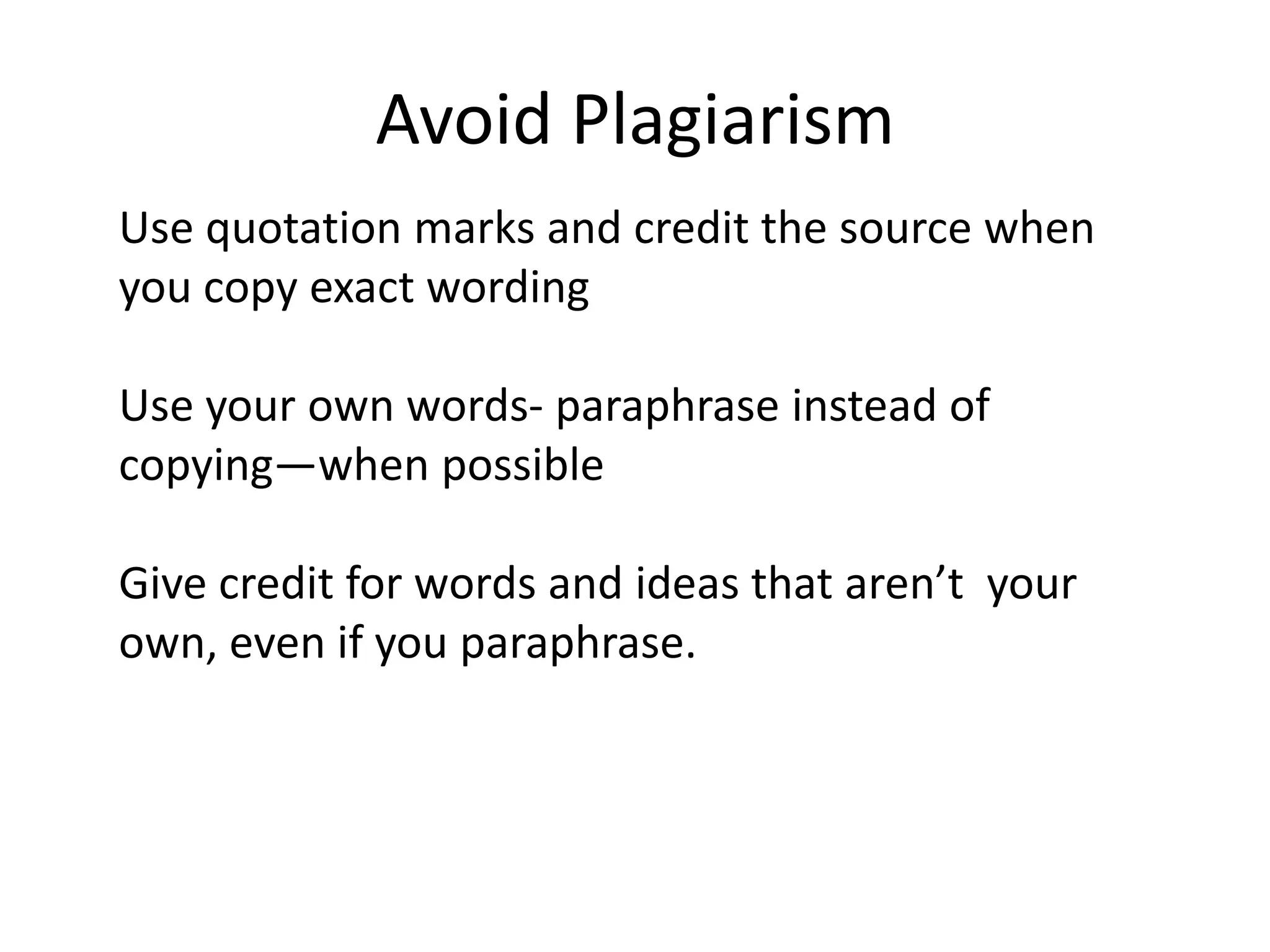 Avoid PlagiarismUse quotation marks and credit the source when you copy exact wordingUse your own words- paraphrase instead of copying—when possibleGive credit for words and ideas that aren’t  your own, even if you paraphrase.