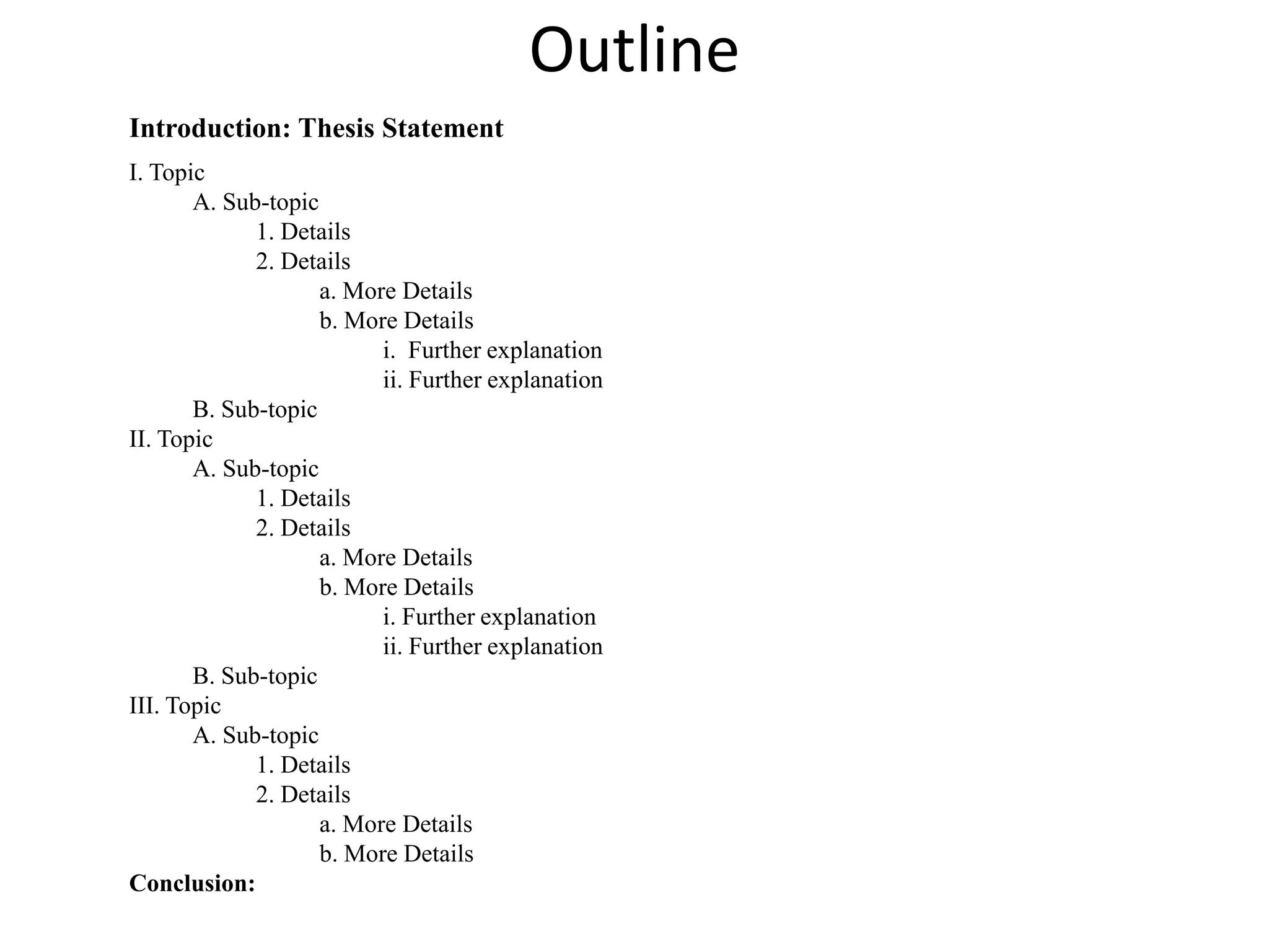 OutlineIntroduction: Thesis StatementI. TopicA. Sub-topic1. Details2. Detailsa. More Detailsb. More Detailsi.  Further explanation ii. Further explanationB. Sub-topicII. TopicA. Sub-topic1. Details2. Detailsa. More Detailsb. More Detailsi. Further explanation ii. Further explanationB. Sub-topicIII. TopicA. Sub-topic1. Details2. Detailsa. More Detailsb. More DetailsConclusion: