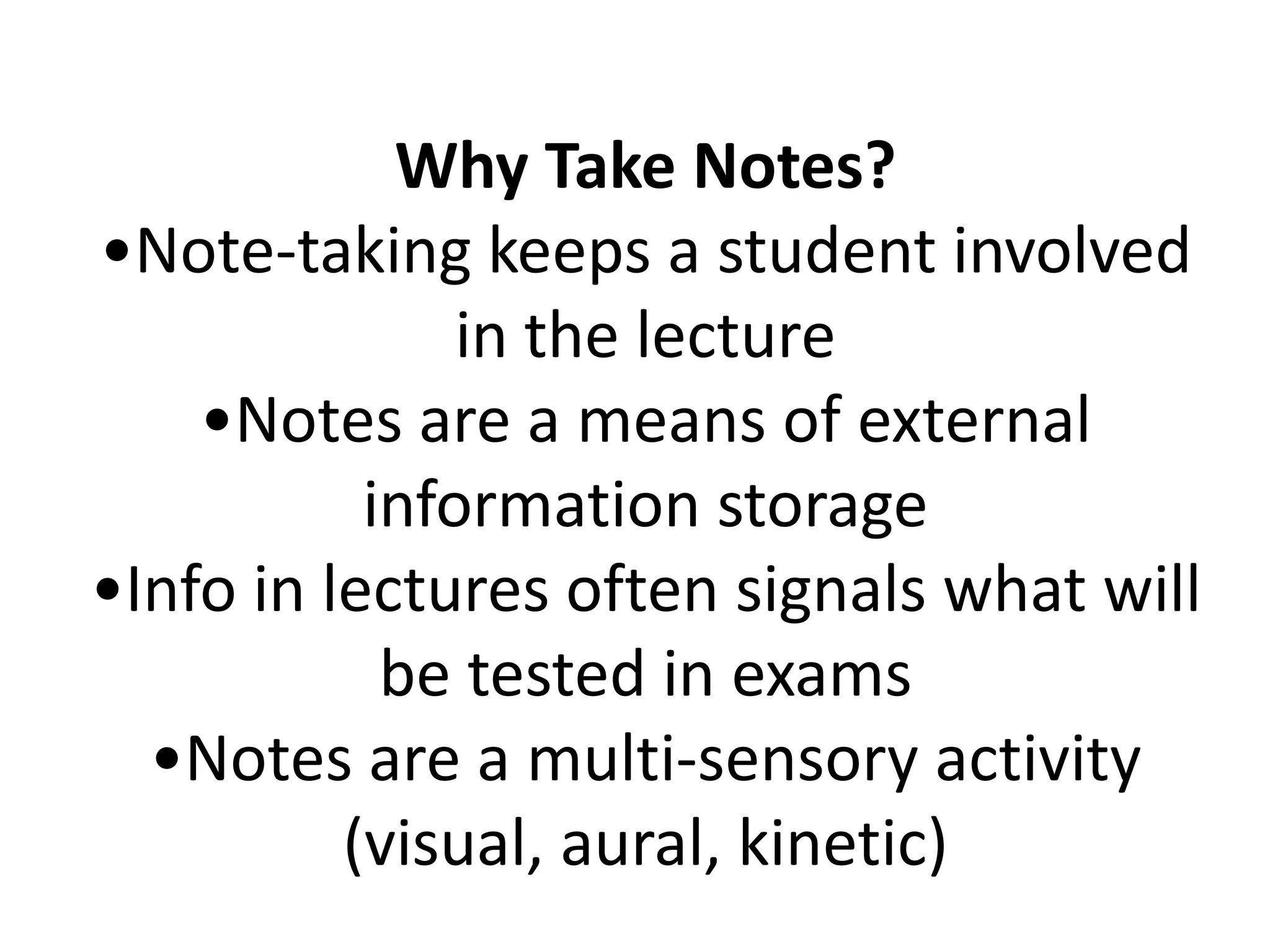 Why Take Notes?•Note-taking keeps a student involved in the lecture•Notes are a means of external information storage•Info in lectures often signals what will be tested in exams•Notes are a multi-sensory activity (visual, aural, kinetic)