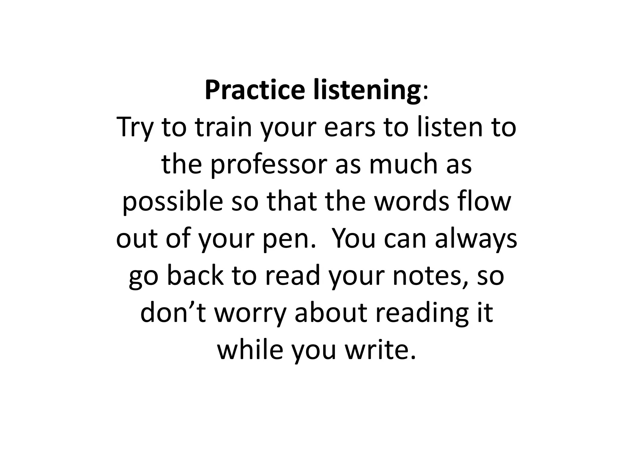 Practice listening: Try to train your ears to listen to the professor as much as possible so that the words flow out of your pen.  You can always go back to read your notes, so don’t worry about reading it while you write.