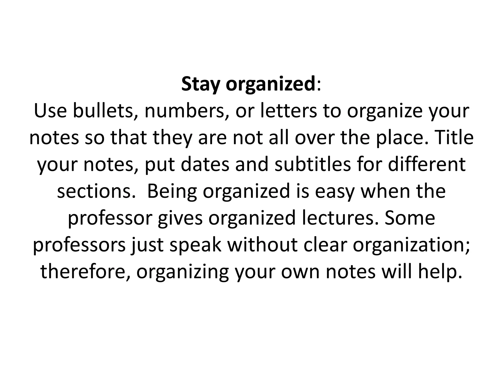 Stay organized: Use bullets, numbers, or letters to organize your notes so that they are not all over the place. Title your notes, put dates and subtitles for different sections.  Being organized is easy when the professor gives organized lectures. Some professors just speak without clear organization; therefore, organizing your own notes will help.