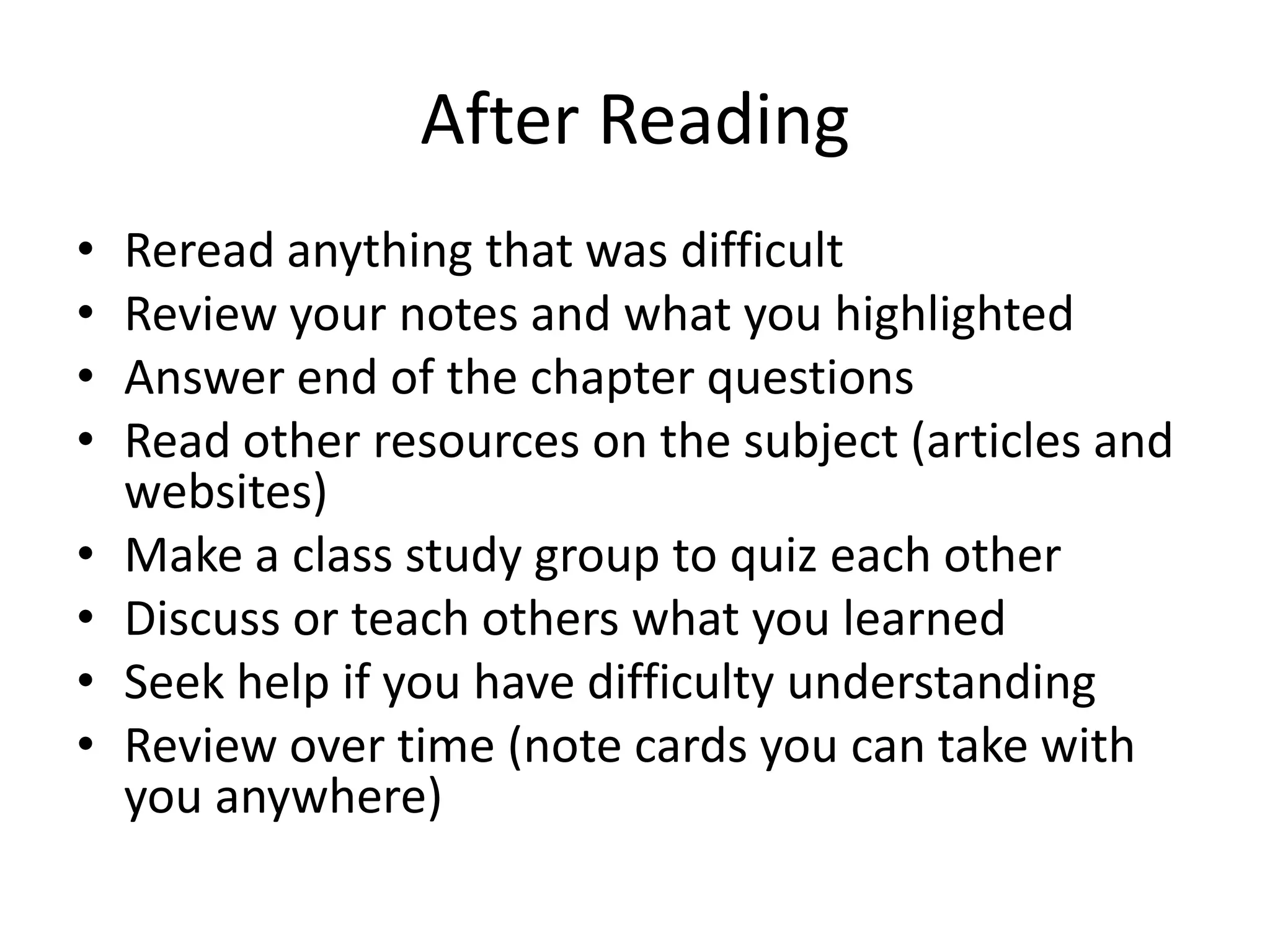 After ReadingReread anything that was difficultReview your notes and what you highlightedAnswer end of the chapter questionsRead other resources on the subject (articles and websites)Make a class study group to quiz each otherDiscuss or teach others what you learnedSeek help if you have difficulty understandingReview over time (note cards you can take with you anywhere)