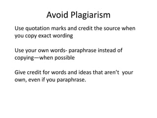 Avoid PlagiarismUse quotation marks and credit the source when you copy exact wordingUse your own words- paraphrase instead of copying—when possibleGive credit for words and ideas that aren’t  your own, even if you paraphrase.