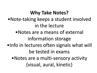 Why Take Notes?•Note-taking keeps a student involved in the lecture•Notes are a means of external information storage•Info in lectures often signals what will be tested in exams•Notes are a multi-sensory activity (visual, aural, kinetic)