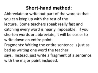 Short-hand method: Abbreviate or write out part of the word so that you can keep up with the rest of the lecture.  Some teachers speak really fast and catching every word is nearly impossible.  If you shorten words or abbreviate, it will be easier to write down an entire point.Fragments: Writing the entire sentence is just as bad as writing one word the teacher says.  Instead, just write a fragment of a sentence with the major point included.