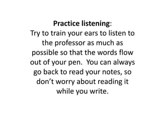 Practice listening: Try to train your ears to listen to the professor as much as possible so that the words flow out of your pen.  You can always go back to read your notes, so don’t worry about reading it while you write.
