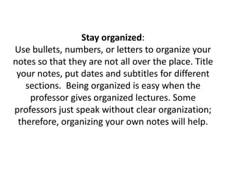 Stay organized: Use bullets, numbers, or letters to organize your notes so that they are not all over the place. Title your notes, put dates and subtitles for different sections.  Being organized is easy when the professor gives organized lectures. Some professors just speak without clear organization; therefore, organizing your own notes will help.