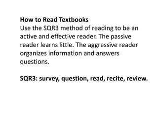 How to Read TextbooksUse the SQR3 method of reading to be an active and effective reader. The passive reader learns little. The aggressive reader organizes information and answers questions. SQR3: survey, question, read, recite, review.