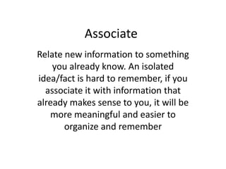 AssociateRelate new information to something you already know. An isolated idea/fact is hard to remember, if you associate it with information that already makes sense to you, it will be more meaningful and easier to organize and remember