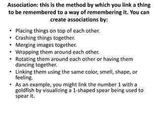 Association: this is the method by which you link a thing to be remembered to a way of remembering it. You can create associations by:Placing things on top of each other. Crashing things together. Merging images together. Wrapping them around each other. Rotating them around each other or having them dancing together. Linking them using the same color, smell, shape, or feeling. As an example, you might link the number 1 with a goldfish by visualizing a 1-shaped spear being used to spear it.
