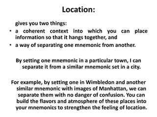 Location: gives you two things: a coherent context into which you can place information so that it hangs together, and a way of separating one mnemonic from another. By setting one mnemonic in a particular town, I can separate it from a similar mnemonic set in a city. For example, by setting one in Wimbledon and another similar mnemonic with images of Manhattan, we can separate them with no danger of confusion. You can build the flavors and atmosphere of these places into your mnemonics to strengthen the feeling of location.