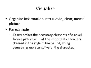 VisualizeOrganize information into a vivid, clear, mental picture.For exampleTo remember the necessary elements of a novel, form a picture with all the important characters dressed in the style of the period, doing something representative of the character.