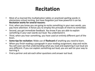 RecitationMost of us learned the multiplication tables or practiced spelling words in elementary school reciting, but have forgotten just how powerful it can be. Recitation works for several reasons:First, when you know you are going to recite something in your own words, you pay more attention. It forces you to employ the principle of intent to remember. Second, you get immediate feedback. You know if you are able to explain something in your own words out loud. You understand it. Third, when you hear something, you have used an entirely different part of the brain. Some tips for recitation: Make use of flashcard of anything you need to learn. When you finish reading a paragraph in your reading assignment, stop and recite. You will soon see that understanding what you read and explaining it out loud are very different. If you can explain something out loud, you are well on your way to learning it. Find a partner and ask each other questions and answer out loud. 