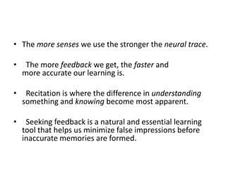 The more senses we use the stronger the neural trace.      The more feedback we get, the faster and more accurate our learning is.     Recitation is where the difference in understanding something and knowing become most apparent.   Seeking feedback is a natural and essential learning tool that helps us minimize false impressions before inaccurate memories are formed.