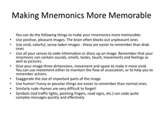 Making Mnemonics More MemorableYou can do the following things to make your mnemonics more memorable: Use positive, pleasant images. The brain often blocks out unpleasant ones Use vivid, colorful, sense-laden images - these are easier to remember than drab ones Use all your senses to code information or dress up an image. Remember that your mnemonic can contain sounds, smells, tastes, touch, movements and feelings as well as pictures. Give your image three dimensions, movement and space to make it more vivid. You can use movement either to maintain the flow of association, or to help you to remember actions. Exaggerate the size of important parts of the image Use humor! Funny or peculiar things are easier to remember than normal ones. Similarly rude rhymes are very difficult to forget! Symbols (red traffic lights, pointing fingers, road signs, etc.) can code quite complex messages quickly and effectively 