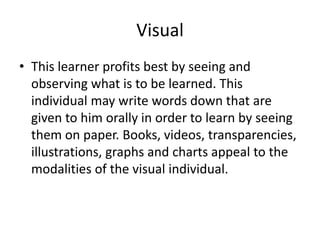VisualThis learner profits best by seeing and observing what is to be learned. This individual may write words down that are given to him orally in order to learn by seeing them on paper. Books, videos, transparencies, illustrations, graphs and charts appeal to the modalities of the visual individual.