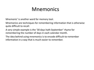 MnemonicsMnemonic’ is another word for memory tool. Mnemonics are techniques for remembering information that is otherwise quite difficult to recall: A very simple example is the ‘30 days hath September’ rhyme for remembering the number of days in each calendar month.The idea behind using mnemonics is to encode difficult-to-remember information in a way that is much easier to remember.