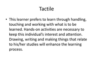 Tactile This learner prefers to learn through handling, touching and working with what is to be learned. Hands-on activities are necessary to keep this individual’s interest and attention. Drawing, writing and making things that relate to his/her studies will enhance the learning process.