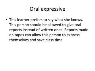 Oral expressiveThis learner prefers to say what she knows. This person should be allowed to give oral reports instead of written ones. Reports made on tapes can allow this person to express themselves and save class time