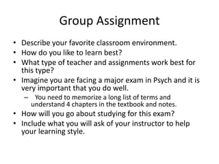 Group AssignmentDescribe your favorite classroom environment.  How do you like to learn best?  What type of teacher and assignments work best for this type?  Imagine you are facing a major exam in Psych and it is very important that you do well.  You need to memorize a long list of terms and understand 4 chapters in the textbook and notes.  How will you go about studying for this exam?  Include what you will ask of your instructor to help your learning style.