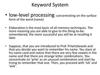 Keyword System low-level processing: concentrating on the surface form of the word (name)Elaboration is the most basic of all memory techniques. The more meaning you are able to give to the thing-to-be-remembered, the more successful you will be at recalling it later. Suppose, that you are introduced to Prof. Prlwitzkowski and that you decide you want to remember his name. You stare at his name card and notice that there are very few vowels in the name and that there are strange letter combinations. You concentrate on 'prlw' as an unusual combination and start by trying to remember that one. Then, you proceed with 'tzk' and 'wsk'. 